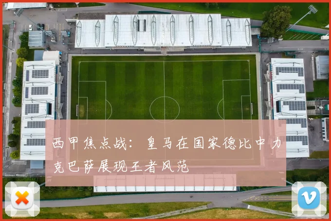 西甲焦点战：皇马在国家德比中力克巴萨展现王者风范