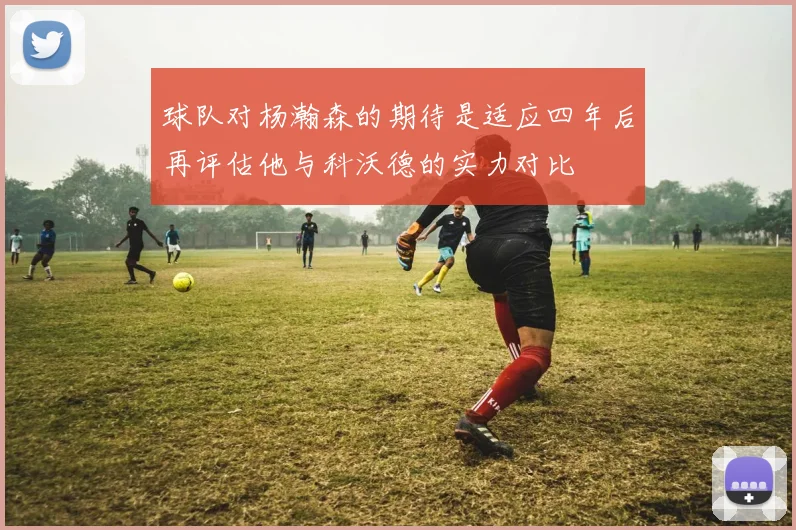 球队对杨瀚森的期待是适应四年后再评估他与科沃德的实力对比