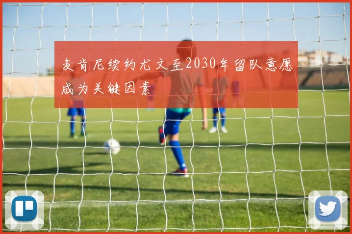麦肯尼续约尤文至2030年留队意愿成为关键因素