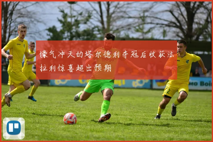 壕气冲天的塔尔德利夺冠后收获法拉利惊喜超出预期