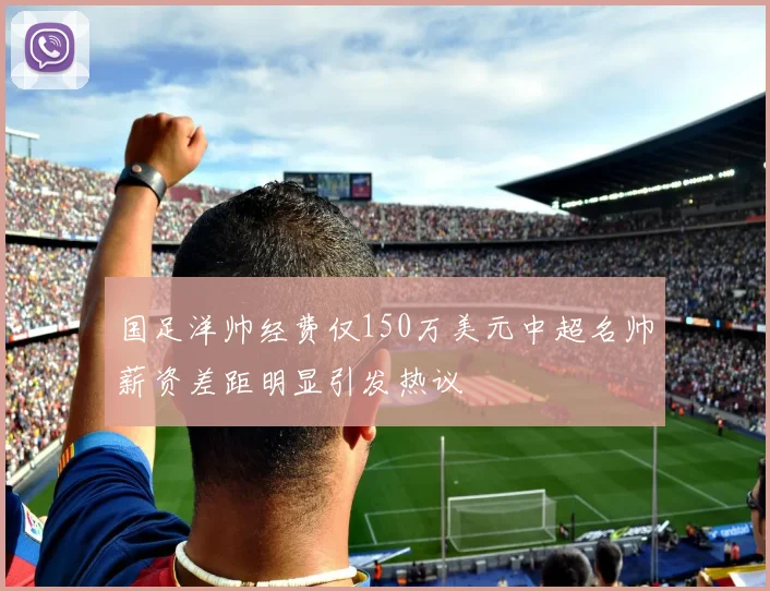 国足洋帅经费仅150万美元中超名帅薪资差距明显引发热议