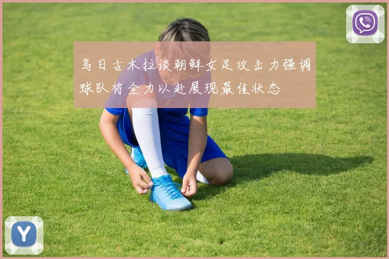 乌日古木拉谈朝鲜女足攻击力强调球队将全力以赴展现最佳状态