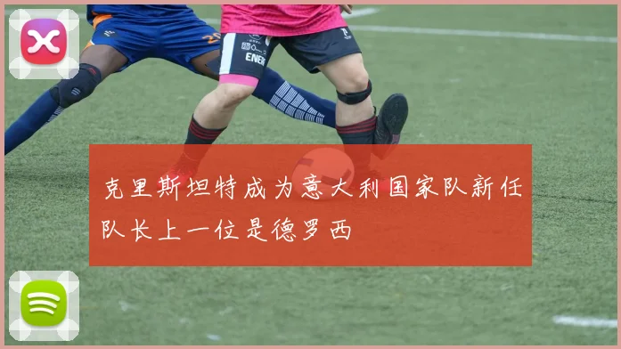 克里斯坦特成为意大利国家队新任队长上一位是德罗西