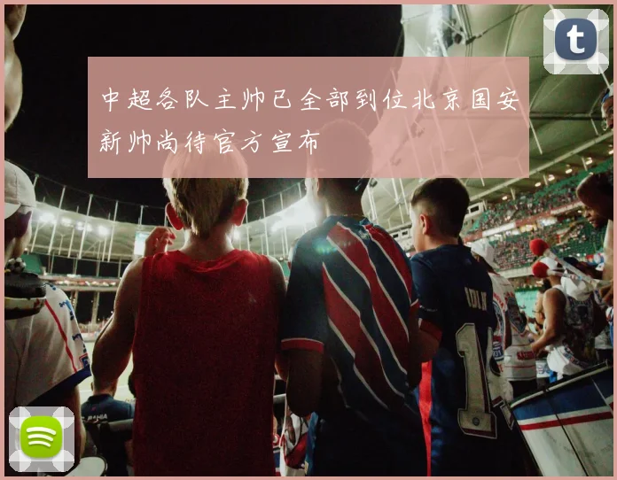 中超各队主帅已全部到位北京国安新帅尚待官方宣布