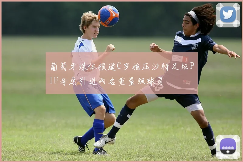 葡萄牙媒体报道C罗施压沙特足坛PIF考虑引进两名重量级球员