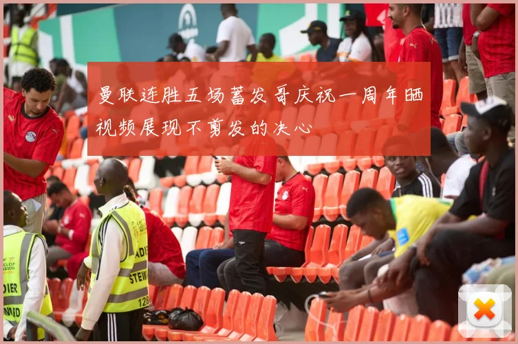 曼联连胜五场蓄发哥庆祝一周年晒视频展现不剪发的决心