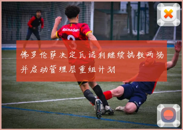 佛罗伦萨决定瓦诺利继续执教两场并启动管理层重组计划