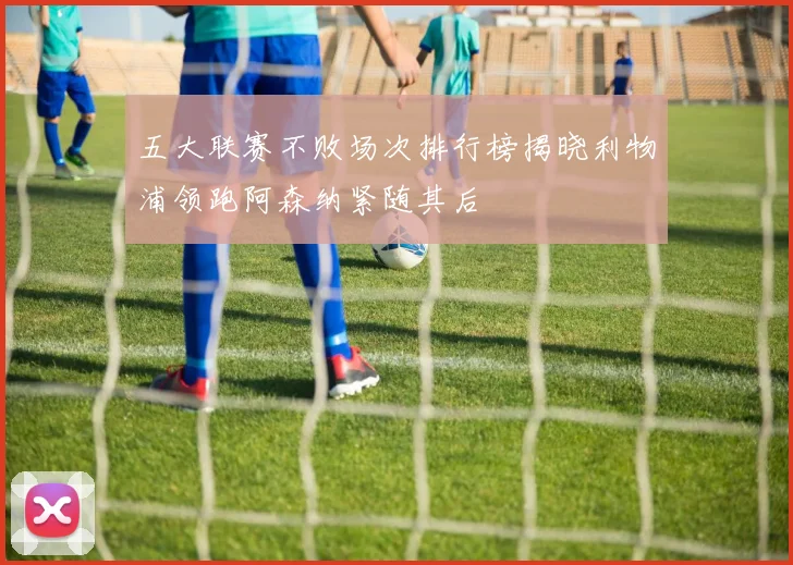 五大联赛不败场次排行榜揭晓利物浦领跑阿森纳紧随其后