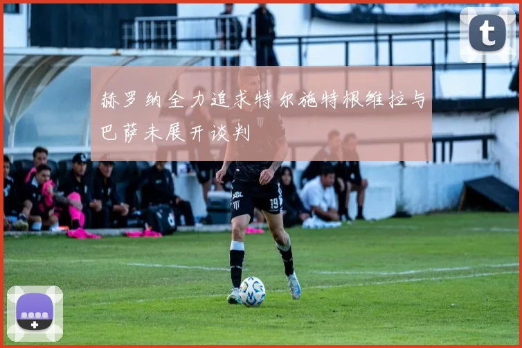 赫罗纳全力追求特尔施特根维拉与巴萨未展开谈判