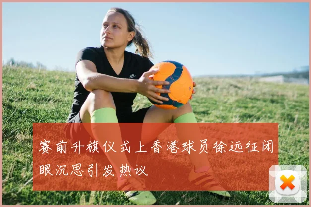 赛前升旗仪式上香港球员徐远征闭眼沉思引发热议