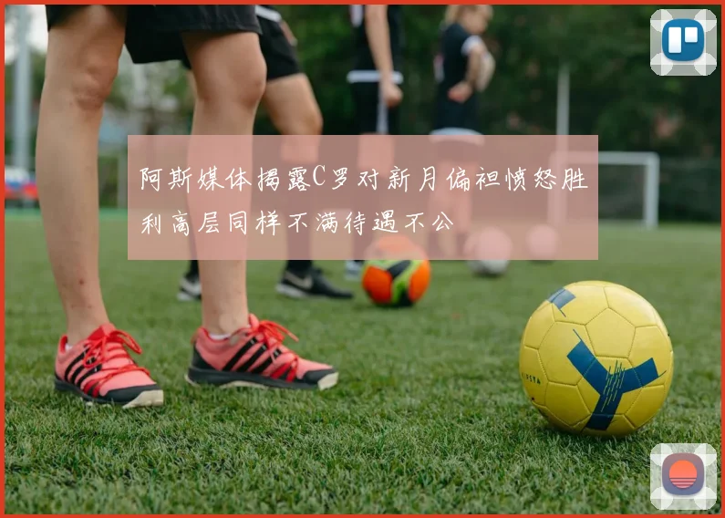 阿斯媒体揭露C罗对新月偏袒愤怒胜利高层同样不满待遇不公