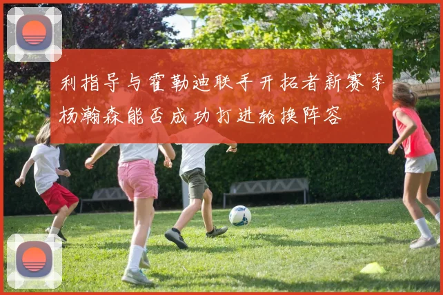 利指导与霍勒迪联手开拓者新赛季杨瀚森能否成功打进轮换阵容