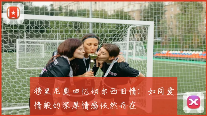 穆里尼奥回忆切尔西旧情：如同爱情般的深厚情感依然存在
