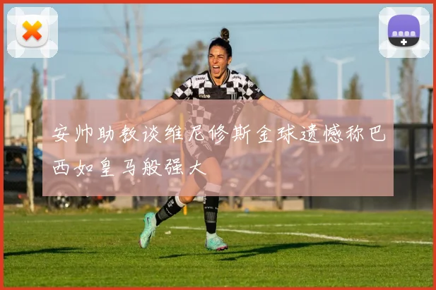 安帅助教谈维尼修斯金球遗憾称巴西如皇马般强大
