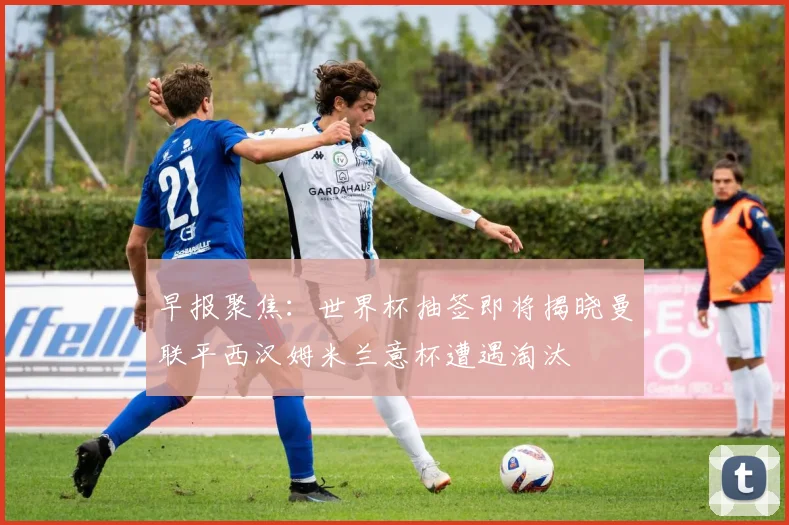 早报聚焦：世界杯抽签即将揭晓曼联平西汉姆米兰意杯遭遇淘汰