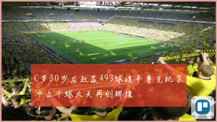 C罗30岁后狂轰493球追平鲁克纪录冲击千球大关再创辉煌
